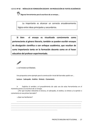 I.S.F.D. Nº 82 - MÓDULOS DE FORMACIÓN DOCENTE EN PRODUCCIÓN DE TEXTOS ACADÉMICOS 
Lo importante es alcanzar un correcto encadenamiento 
lógico entre ideas principales y secundarias. 
Si bien el ensayo es visualizado comúnmente como 
perteneciente al género literario, también se pueden escribir ensayos 
de divulgación científica o con enfoque académico, que resultan de 
suma importancia tanto en la formación docente como en el hacer 
educativo del profesor experimentado. 
PROYECTO MEJORA INSTITUCIONAL - 
27 
Algunas herramientas para la escritura de un ensayo... 
 
2. ACTIVIDAD AUTÓNOMA: 
Una propuesta como ejemplo para la construcción inicial del borrador podría ser... 
Lectura - Subrayado - Análisis - Síntesis – Comentario 
 Explicita el sentido y el procedimiento de cada una de estas herramientas en el 
momento previo a la escritura de un ensayo. 
- ¿Por qué resultan relevantes la lectura, el subrayado, el análisis, la síntesis y la opinión o 
comentario en ese primer borrador? 
- ¿Qué nos facilitarían? 
………………………………………………………………………………………………………………………………………………… 
…………………………………………………………………………………………………………………………………………………………… 
…………………………………………………………………………………………………………………………………………………………… 
…………………………………………………………………………………………………………………………………………………………… 
……………………………………………………………………………………………………… 
 