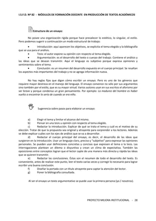 I.S.F.D. Nº 82 - MÓDULOS DE FORMACIÓN DOCENTE EN PRODUCCIÓN DE TEXTOS ACADÉMICOS 
PROYECTO MEJORA INSTITUCIONAL - 
28 
Estructura de un ensayo: 
No posee una organización rígida porque hace prevalecer lo estético, lo singular, el estilo. 
Pero podemos sugerir a continuación un modo estructural de trabajo: 
· Introducción: aquí aparecen los objetivos, se explicita el tema elegido y la bibliografía 
que se usa para el análisis. 
· Tesis: el autor expone su opinión con respecto al tema elegido. 
· Argumentación: es el desarrollo del texto o cuerpo del trabajo. Contiene el análisis y 
las ideas que se desean transmitir. Aquí el lenguaje es subjetivo porque expresa opiniones y 
sentimientos sobre el tema. 
· Conclusión: es un resumen del desarrollo expuesto en el cuerpo principal. Se resaltan 
los aspectos más importantes del trabajo y no se agrega información nueva. 
No hay reglas fijas que digan cómo escribir un ensayo. Pero es uno de los géneros que 
requiere mayor destreza en el manejo del lenguaje. El ensayo convence no sólo por sus argumentos 
sino también por el estilo, que es su mayor virtud. Varios autores usan en sus escritos el aforismo por 
ser breve y porque condensa un gran pensamiento. Por ejemplo: La madurez del hombre es haber 
vuelto a encontrar lo serio de cuando se era niño. 
 Sugerencia sobre pasos para elaborar un ensayo: 
a) Elegir el tema y limitar el alcance del mismo. 
b) Pensar en una tesis u opinión con respecto al tema elegido. 
c) Redactar la introducción. Explicar de qué se trata el tema y cuál es el motivo de su 
elección. Tratar de que la propuesta sea original y atrayente para sorprender a los lectores. Además 
se debe explicar cuáles son los ejes de análisis que se va a desarrollar. 
d) Redactar el cuerpo principal del ensayo, es decir, el desarrollo de las ideas que 
surgieron en la introducción. Usar un lenguaje claro, preciso y “subjetivo” para expresar las opiniones 
personales. Se pueden usar definiciones concretas y concisas que expresen el tema o la tesis. Las 
interrogaciones plantean un dilema o disyuntiva y crean un clima de expectativa. También las 
oposiciones entre conceptos logran que el lector capte de una manera más directa y rápida las ideas 
que se quieren transmitir. 
e) Redactar las conclusiones. Éstas son el resumen de todo el desarrollo del texto. Es 
conveniente, antes de realizar este punto, leer el texto varias veces y corregir lo necesario para lograr 
escribir una buena conclusión. 
f) Diseñar la portada con un título atrayente para captar la atención del lector. 
g) Poner la bibliografía consultada. 
Al ser el ensayo un texto argumentativo se puede usar la primera persona (yo / nosotros). 
 