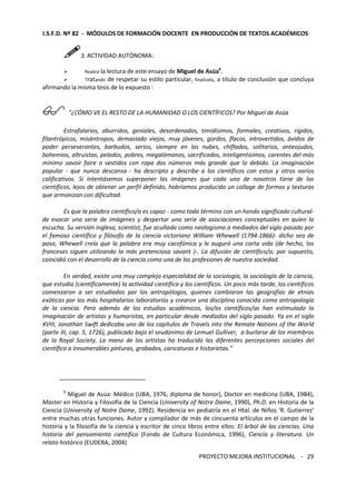 I.S.F.D. Nº 82 - MÓDULOS DE FORMACIÓN DOCENTE EN PRODUCCIÓN DE TEXTOS ACADÉMICOS 
PROYECTO MEJORA INSTITUCIONAL - 
29 
3. ACTIVIDAD AUTÓNOMA: 
 Realice la lectura de este ensayo de Miguel de Asúa6 
. 
 Tratando de respetar su estilo particular, finalícelo, a título de conclusión que concluya 
afirmando la misma tesis de lo expuesto : 
 “¿CÓMO VE EL RESTO DE LA HUMANIDAD O LOS CIENTÍFICOS? Por Miguel de Asúa 
Estrafalarios, aburridos, geniales, desordenados, timidísimos, formales, creativos, rígidos, 
filantrópicos, misántropos, demasiado viejos, muy jóvenes, gordos, flacos, introvertidos, ávidos de 
poder perseverantes, barbudos, serios, siempre en las nubes, chiflados, solitarios, anteojudos, 
bohemios, altruistas, pelados, pobres, megalómanos, sacrificados, inteligentísimos, carentes del más 
mínimo savoir faire o vestidos con ropa dos números más grande que lo debido. La imaginación 
popular - que nunca descansa - ha descripto y describe a los científicos con estos y otros varios 
calificativos. Si intentásemos superponer las imágenes que cada uno de nosotros tiene de los 
científicos, lejos de obtener un perfil definido, habríamos producido un collage de formas y texturas 
que armonizan con dificultad. 
Es que la palabra científico/a es capaz - como todo término con un hondo significado cultural-de 
evocar una serie de imágenes y despertar una serie de asociaciones conceptuales en quien la 
escucha. Su versión inglesa, scientist, fue acuñada como neologismo a mediados del siglo pasado por 
el famoso científico y filósofo de la ciencia victoriano William Whewell (1794-1866)- dicho sea de 
paso, Whewell creía que la palabra era muy cacofónica y le auguró una corta vida (de hecho, los 
franceses siguen utilizando la más pretenciosa savant )-. La difusión de científico/a, por supuesto, 
coincidió con el desarrollo de la ciencia como una de las profesiones de nuestra sociedad. 
En verdad, existe una muy compleja especialidad de la sociología, la sociología de la ciencia, 
que estudia (científicamente) la actividad científica y los científicos. Un poco más tarde, los científicos 
comenzaron a ser estudiados por los antropólogos, quienes cambiaron las geografías de etnias 
exóticas por los más hospitalarios laboratorios y crearon una disciplina conocida como antropología 
de la ciencia. Pero además de los estudios académicos, los/as científicos/as han estimulado la 
imaginación de artistas y humoristas, en particular desde mediados del siglo pasado. Ya en el siglo 
XVIII, Jonathan Swift dedicaba uno de los capítulos de Travels into the Remate Nations of the World 
(parte III, cap. 5, 1726), publicado bajo el seudónimo de Lemuel Gulliver, a burlarse de los miembros 
de la Royal Society. La mano de los artistas ha traducido las diferentes percepciones sociales del 
científico a innumerables pinturas, grabados, caricaturas e historietas.” 
6 Miguel de Asúa: Médico (UBA, 1976, diploma de honor), Doctor en medicina (UBA, 1984), 
Master en Historia y Filosofía de la Ciencia (University of Notre Dame, 1990), Ph.D. en Historia de la 
Ciencia (University of Notre Dame, 1992). Residencia en pediatría en el Htal. de Niños 'R. Gutierrez' 
entre muchas otras funciones. Autor y compilador de más de cincuenta artículos en el campo de la 
historia y la filosofía de la ciencia y escritor de cinco libros entre ellos: El árbol de las ciencias. Una 
historia del pensamiento científico (Fondo de Cultura Económica, 1996), Ciencia y literatura. Un 
relato histórico (EUDEBA, 2004) 
 