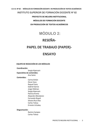 I.S.F.D. Nº 82 - MÓDULOS DE FORMACIÓN DOCENTE EN PRODUCCIÓN DE TEXTOS ACADÉMICOS 
PROYECTO MEJORA INSTITUCIONAL - 
3 
INSTITUTO SUPERIOR DE FORMACIÓN DOCENTE Nº 82 
PROYECTO DE MEJORA INSTITUCIONAL 
MÓDULOS DE FORMACIÓN DOCENTE 
EN PRODUCCIÓN DE TEXTOS ACADÉMICOS 
MÓDULO 2: 
RESEÑA-PAPEL 
DE TRABAJO (PAPER)- 
ENSAYO 
EQUIPO DE REDACCIÓN DE LOS MÓDULOS 
Coordinación: 
Sergio Kipersain 
Especialista de contenidos: 
Ana Saine 
Contenidos: 
Carina Antón 
Oscar Coca 
Raquel Fazio 
Gabriel García 
Jorge Hildman 
Sergio Kipersain 
Patricia Krentz 
Alejandra Mandanici 
Fernando Ríspoli 
Silvana Ruiz Díaz 
Carlos Tolosa 
Ernesto Urtubey 
Diagramación: 
Ramiro Campos 
Carlos Tolosa 
 