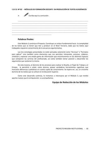 I.S.F.D. Nº 82 - MÓDULOS DE FORMACIÓN DOCENTE EN PRODUCCIÓN DE TEXTOS ACADÉMICOS 
PROYECTO MEJORA INSTITUCIONAL - 
30 
 Escriba aquí su conclusión: 
………………………………………………………………………………………………………………………………………………… 
…………………………………………………………………………………………………………………………………………………………… 
…………………………………………………………………………………………………………………………………………………………… 
…………………………………………………………………………………………………………………………………………………………… 
…………………………………………………………………………………………………………………………………………………………… 
…………………………………………………………………………………………………………………………………………………………… 
………………………………………………………………………………… 
Palabras finales: 
Este Módulo 2 continúa el Proyecto. Constituye un enlace fundamental hacia la complejidad 
de los textos que se tienen que leer y producir en el Nivel Terciario, dado que los textos aquí 
trabajados requieren conocimiento de la secuencia argumentativa. 
Las tres estrategias presentadas no están pensadas solamente como “técnicas” o “formatos 
para aplicar” sino también como elementos que nos permiten interpretar, procesar, elaborar, 
sintetizar y expresar una amplia gama de información que encontraremos en los distintos Espacios 
que componen las carreras del profesorado, así como también tomar posición y desarrollar los 
argumentos que sostienen la misma. 
De esta manera, el dominio de los procesos para realizar la Reseña, el Papel de Trabajo y el 
Ensayo, le permitirá a usted, como alumno, poseer verdaderas herramientas cognitivas que 
marcarán diferencias cualitativas en cuanto sujeto de conocimiento. Se espera ver, así, un creciente 
dominio de los textos que se utilizan en la Educación Superior. 
Como este desarrollo continúa, lo invitamos a interesarse por el Módulo 3, que tendrá 
aportes nuevos que lo enriquecerán. Lo acompañamos. 
Equipo de Redacción de los Módulos 
