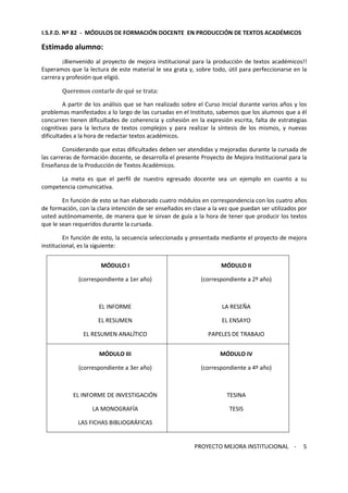 I.S.F.D. Nº 82 - MÓDULOS DE FORMACIÓN DOCENTE EN PRODUCCIÓN DE TEXTOS ACADÉMICOS 
PROYECTO MEJORA INSTITUCIONAL - 
5 
Estimado alumno: 
¡Bienvenido al proyecto de mejora institucional para la producción de textos académicos!! 
Esperamos que la lectura de este material le sea grata y, sobre todo, útil para perfeccionarse en la 
carrera y profesión que eligió. 
Queremos contarle de qué se trata: 
A partir de los análisis que se han realizado sobre el Curso Inicial durante varios años y los 
problemas manifestados a lo largo de las cursadas en el Instituto, sabemos que los alumnos que a él 
concurren tienen dificultades de coherencia y cohesión en la expresión escrita, falta de estrategias 
cognitivas para la lectura de textos complejos y para realizar la síntesis de los mismos, y nuevas 
dificultades a la hora de redactar textos académicos. 
Considerando que estas dificultades deben ser atendidas y mejoradas durante la cursada de 
las carreras de formación docente, se desarrolla el presente Proyecto de Mejora Institucional para la 
Enseñanza de la Producción de Textos Académicos. 
La meta es que el perfil de nuestro egresado docente sea un ejemplo en cuanto a su 
competencia comunicativa. 
En función de esto se han elaborado cuatro módulos en correspondencia con los cuatro años 
de formación, con la clara intención de ser enseñados en clase a la vez que puedan ser utilizados por 
usted autónomamente, de manera que le sirvan de guía a la hora de tener que producir los textos 
que le sean requeridos durante la cursada. 
En función de esto, la secuencia seleccionada y presentada mediante el proyecto de mejora 
institucional, es la siguiente: 
MÓDULO I 
(correspondiente a 1er año) 
EL INFORME 
EL RESUMEN 
EL RESUMEN ANALÍTICO 
MÓDULO II 
(correspondiente a 2º año) 
LA RESEÑA 
EL ENSAYO 
PAPELES DE TRABAJO 
MÓDULO III 
(correspondiente a 3er año) 
EL INFORME DE INVESTIGACIÓN 
LA MONOGRAFÍA 
LAS FICHAS BIBLIOGRÁFICAS 
MÓDULO IV 
(correspondiente a 4º año) 
TESINA 
TESIS 
 
