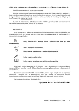 I.S.F.D. Nº 82 - MÓDULOS DE FORMACIÓN DOCENTE EN PRODUCCIÓN DE TEXTOS ACADÉMICOS 
PROYECTO MEJORA INSTITUCIONAL - 
6 
Usted llega a esta instancia con un cierto equipaje: 
Durante el curso de ingreso señalamos elementos generales sobre la escritura académica. 
Debe recordar en especial las distintas secuencias (fundamentalmente vimos la expositivo-explicativa 
y argumentativa, pero también nos referimos a la descriptiva, la narrativa, la dialogal y la 
instruccional) y los géneros discursivos. 
A partir de allí comienza el trabajo con estos módulos, para lo cual le comentamos qué 
herramientas encontrará en el interior de los mismos. 
Herramientas: 
1.- A lo largo de la lectura de estos módulos usted encontrará íconos de referencia. Se 
emplean estos íconos para unificar la lectura y guiar la pre-lectura paratextual, de una forma gráfica, 
con los siguientes significados: 
 Indica información y aparece frente a material que debe ser leído 
reflexivamente. 
 Indica bibliografía recomendada. 
 Indica que hay que detenerse y prestar atención especial 
 Indica una actividad a realizar 
 Indica una cita textual que aporta información específica 
2.- A su vez encontrará, junto con los módulos 1, 2 y 3, un manual de citas bibliográficas 
que usted deberá consultar cuando deba realizar las mismas, según requiera el trabajo que esté 
desarrollando. 
Esperamos que este material le sea de utilidad, ameno y que cumpla con los objetivos 
planteados. Contamos con su participación para que, además de incorporar nuevos 
conocimientos mediante este material, nos haga llegar toda sugerencia para su mejora. 
Nuevamente ¡Bienvenido! Manos a la obra 
Equipo de Redacción de los Módulos 
 