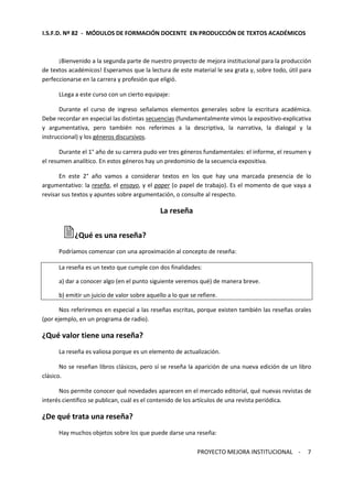 I.S.F.D. Nº 82 - MÓDULOS DE FORMACIÓN DOCENTE EN PRODUCCIÓN DE TEXTOS ACADÉMICOS 
¡Bienvenido a la segunda parte de nuestro proyecto de mejora institucional para la producción 
de textos académicos! Esperamos que la lectura de este material le sea grata y, sobre todo, útil para 
perfeccionarse en la carrera y profesión que eligió. 
PROYECTO MEJORA INSTITUCIONAL - 
7 
LLega a este curso con un cierto equipaje: 
Durante el curso de ingreso señalamos elementos generales sobre la escritura académica. 
Debe recordar en especial las distintas secuencias (fundamentalmente vimos la expositivo-explicativa 
y argumentativa, pero también nos referimos a la descriptiva, la narrativa, la dialogal y la 
instruccional) y los géneros discursivos. 
Durante el 1° año de su carrera pudo ver tres géneros fundamentales: el informe, el resumen y 
el resumen analítico. En estos géneros hay un predominio de la secuencia expositiva. 
En este 2° año vamos a considerar textos en los que hay una marcada presencia de lo 
argumentativo: la reseña, el ensayo, y el paper (o papel de trabajo). Es el momento de que vaya a 
revisar sus textos y apuntes sobre argumentación, o consulte al respecto. 
La reseña 
¿Qué es una reseña? 
Podríamos comenzar con una aproximación al concepto de reseña: 
La reseña es un texto que cumple con dos finalidades: 
a) dar a conocer algo (en el punto siguiente veremos qué) de manera breve. 
b) emitir un juicio de valor sobre aquello a lo que se refiere. 
Nos referiremos en especial a las reseñas escritas, porque existen también las reseñas orales 
(por ejemplo, en un programa de radio). 
¿Qué valor tiene una reseña? 
La reseña es valiosa porque es un elemento de actualización. 
No se reseñan libros clásicos, pero sí se reseña la aparición de una nueva edición de un libro 
clásico. 
Nos permite conocer qué novedades aparecen en el mercado editorial, qué nuevas revistas de 
interés científico se publican, cuál es el contenido de los artículos de una revista periódica. 
¿De qué trata una reseña? 
Hay muchos objetos sobre los que puede darse una reseña: 
 