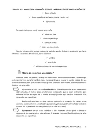 I.S.F.D. Nº 82 - MÓDULOS DE FORMACIÓN DOCENTE EN PRODUCCIÓN DE TEXTOS ACADÉMICOS 
PROYECTO MEJORA INSTITUCIONAL - 
8 
 Sobre películas 
 Sobre obras literarias (teatro, novela, cuento, etc.) 
 exposiciones 
Se acepta incluso que puede hacerse una reseña 
 sobre una viaje 
 sobre un personaje 
 sobre un animal 
 sobre una experiencia. 
Nuestro interés está orientado en especial hacia las reseñas de interés académico, que harán 
referencia a otro texto. En este caso, darán a conocer 
 un libro 
 un artículo 
 el último número de una revista periódica. 
 ¿Cómo se estructura una reseña? 
Como en todos los géneros, no hay una forma única de estructurar el texto. Sin embargo, 
podemos referirnos a una forma ideal, más o menos canónica de encarar el asunto, modelo del que 
las reseñas reales suelen apartarse en diversos grados. En el caso de la reseña, podríamos señalar la 
siguiente estructuración: 
a) La reseña se inicia con una introducción. En ésta debe presentarse una breve noticia 
sobre el autor, el título y otras características contextuales que se crean pertinentes para 
enmarcar lo que es objeto de la reseña. El lenguaje tiene aquí carácter referencial y las 
secuencias son expositivas. 
Puede explicarse (esto no tiene carácter obligatorio) el propósito del trabajo, como 
asimismo presentar la tesis sobre la obra que constituye la evaluación del reseñador (esta tesis 
consiste por lo general en una idea global sobre el valor de la obra). 
b) Exposición en que se da a conocer la obra reseñada. En esta parte se ofrece un 
resumen de las características más salientes. El lenguaje tiene aquí función referencial y las 
secuencias son expositivas. 
 