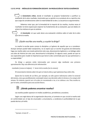 I.S.F.D. Nº 82 - MÓDULOS DE FORMACIÓN DOCENTE EN PRODUCCIÓN DE TEXTOS ACADÉMICOS 
c) Comentario crítico, donde el reseñador se propone fundamentar o justificar su 
evaluación de la obra reseñada, mostrando que su opinión no es producto de su capricho sino 
que surge de consideraciones sobre la materialidad de la obra. La secuencia es argumentativa. 
Debemos notar que, por la brevedad de la mayoría de las reseñas, muchas veces el 
reseñador no tiene espacio para exponer los fundamentos de su evaluación, que son dados sin 
aclarar los motivos en que se sostiene. 
d) Conclusión: en que suele darse una evaluación sintética sobre el valor de la obra 
PROYECTO MEJORA INSTITUCIONAL - 
9 
que cierra la reseña. 
 ¿Quién escribe una reseña, y a quién la dirige? 
La reseña la escribe quien conoce la disciplina y el género de aquello que va a considerar. 
Aunque siempre puede haber excepciones, no se espera que un escritor de guiones de telenovelas 
haga una reseña sobre una novela policial (en este caso, desconocería el género), o un biólogo sobre 
una obra de historia (en este caso, desconocería la disciplina). En algunos casos, puede ser que no 
sea especialista pero resalte la importancia que tiene la obra comentada para los que pertenecen a 
su especialidad. 1 
Se dirige a quienes están interesados por conocer algo mediante una primera 
aproximación. Hay una diferencia de información: 
reseñador (conoce el objeto)  lector de la reseña (no lo conoce) 
El enunciatario intenta saber de qué se trata la obra y qué opiniones hay sobre ella. 
Quien lee la reseña de un libro, por ejemplo, no sólo quiere informarse sobre lo esencial 
del mismo, sino que posiblemente contemple tomar una decisión sobre la lectura o la compra del 
mismo. En síntesis, querrá ver si la obra se recomienda o no, si es valiosa o no. Una reseña es, 
por lo tanto, orientativa para una acción futura. 
 ¿Dónde podemos encontrar reseñas? 
Las reseñas pueden aparecer en medios académicos, periodísticos y escolares. 
Según una regla básica de la organización discursiva, el contexto en que circula la reseña está 
en conformidad con el tipo de enunciador y enunciatario, y condiciona la profundidad de lo que 
pueda decirse y el estilo. 
1 Ejemplo: el texto N° ….. 
 