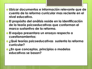  Ubicar  documentos e información relevante que de
  cuenta de la reforma curricular mas reciente en el
  nivel educativo.
 El propósito del análisis reside en la identificación
  de la teoría psicoeducativas que conforman el
  marco sustantivo de la reforma.
 El equipo presentara un ensayo respecto a
  cuestionamientos:
 ¿Qué teorías psicoeducativas sustenta la reforma
  curricular?
 ¿En que conceptos, principios o modelos
  educativos se basan?
 