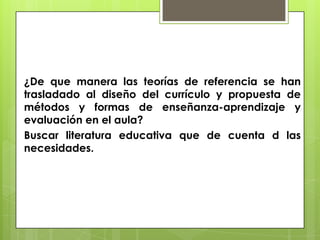 ¿De que manera las teorías de referencia se han
trasladado al diseño del currículo y propuesta de
métodos y formas de enseñanza-aprendizaje y
evaluación en el aula?
Buscar literatura educativa que de cuenta d las
necesidades.
 