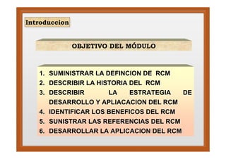 Introduccion
 Introduccion


                OBJETIVO DEL MÓDULO



   1. SUMINISTRAR LA DEFINCION DE RCM
   2. DESCRIBIR LA HISTORIA DEL RCM
   3. DESCRIBIR       LA    ESTRATEGIA  DE
      DESARROLLO Y APLIACACION DEL RCM
   4. IDENTIFICAR LOS BENEFICOS DEL RCM
   5. SUNISTRAR LAS REFERENCIAS DEL RCM
   6. DESARROLLAR LA APLICACION DEL RCM
 