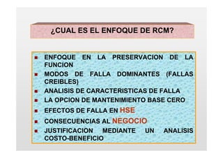 ¿CUAL ES EL ENFOQUE DE RCM?


ENFOQUE EN LA PRESERVACION DE LA
FUNCION
MODOS DE FALLA DOMINANTES (FALLAS
CREIBLES)
ANALISIS DE CARACTERISTICAS DE FALLA
LA OPCION DE MANTENIMIENTO BASE CERO
EFECTOS DE FALLA EN HSE
CONSECUENCIAS AL NEGOCIO
JUSTIFICACION MEDIANTE UN   ANALISIS
COSTO-BENEFICIO
 
