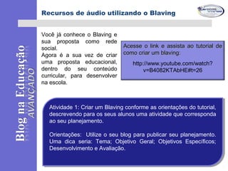 Você já conhece o Blaving e
sua proposta como rede
social.
Agora é a sua vez de criar
uma proposta educacional,
dentro do seu conteúdo
curricular, para desenvolver
na escola.
Atividade 1: Criar um Blaving conforme as orientações do tutorial,
descrevendo para os seus alunos uma atividade que corresponda
ao seu planejamento.
Orientações: Utilize o seu blog para publicar seu planejamento.
Uma dica seria: Tema; Objetivo Geral; Objetivos Específicos;
Desenvolvimento e Avaliação.
Atividade 1: Criar um Blaving conforme as orientações do tutorial,
descrevendo para os seus alunos uma atividade que corresponda
ao seu planejamento.
Orientações: Utilize o seu blog para publicar seu planejamento.
Uma dica seria: Tema; Objetivo Geral; Objetivos Específicos;
Desenvolvimento e Avaliação.
Acesse o link e assista ao tutorial deAcesse o link e assista ao tutorial de
como criar um blaving:como criar um blaving:
http://www.youtube.com/watch?
v=B4082KTAbHE#t=26
Recursos de áudio utilizando o Blaving
 