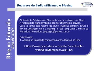 Atividade 2: Publique seu Blav junto com a postagem no Blog!
A resposta do aluno também pode ser utilizando o Blaving.
Caso já tenha este retorno do aluno, publique também! Envie o
link da postagem com o blaving no seu blog para o e-mail da
formadora: formadora_jaquegod@yahoo.com.br.
Orientações:
1- Assista ao tutorial de como incorporar o Blaving no Blog:
https://www.youtube.com/watch?v=HmqN-
wk5NE0&feature=youtu.be
Atividade 2: Publique seu Blav junto com a postagem no Blog!
A resposta do aluno também pode ser utilizando o Blaving.
Caso já tenha este retorno do aluno, publique também! Envie o
link da postagem com o blaving no seu blog para o e-mail da
formadora: formadora_jaquegod@yahoo.com.br.
Orientações:
1- Assista ao tutorial de como incorporar o Blaving no Blog:
https://www.youtube.com/watch?v=HmqN-
wk5NE0&feature=youtu.be
Recursos de áudio utilizando o Blaving
 