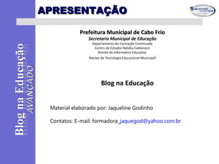 APRESENTAÇÃOAPRESENTAÇÃO
Prefeitura Municipal de Cabo FrioPrefeitura Municipal de Cabo Frio
Secretaria Municipal de Educação
Departamento de Formação Continuada
Centro de Estudos Natália Caldonazzi
Divisão de Informática Educativa
Núcleo de Tecnologia Educacional Municipal
Blog na Educação
Material elaborado por: Jaqueline Godinho
Contatos: E-mail: formadora_jaquegod@yahoo.com.br
 
