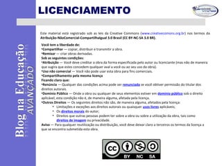 LICENCIAMENTO
Este material está registrado sob as leis da Creative Commons (www.creativecomons.org.br) nos termos da
Atribuição-NãoComercial-CompartilhaIgual 3.0 Brasil (CC BY-NC-SA 3.0 BR).
Você tem a liberdade de:
•Compartilhar — copiar, distribuir e transmitir a obra.
•Remixar — criar obras derivadas.
Sob as seguintes condições:
•Atribuição — Você deve creditar a obra da forma especificada pelo autor ou licenciante (mas não de maneira
que sugira que estes concedem qualquer aval a você ou ao seu uso da obra).
•Uso não comercial — Você não pode usar esta obra para fins comerciais.
•Compartilhamento pela mesma licença
Ficando claro que:
•Renúncia — Qualquer das condições acima pode ser renunciada se você obtiver permissão do titular dos
direitos autorais.
•Domínio Público — Onde a obra ou qualquer de seus elementos estiver em domínio público sob o direito
aplicável, esta condição não é, de maneira alguma, afetada pela licença.
•Outros Direitos — Os seguintes direitos não são, de maneira alguma, afetados pela licença:
• Limitações e exceções aos direitos autorais ou quaisquer usos livres aplicáveis;
• Os direitos morais do autor;
• Direitos que outras pessoas podem ter sobre a obra ou sobre a utilização da obra, tais como
direitos de imagem ou privacidade.
Aviso — Para qualquer reutilização ou distribuição, você deve deixar claro a terceiros os termos da licença a
que se encontra submetida esta obra.
 