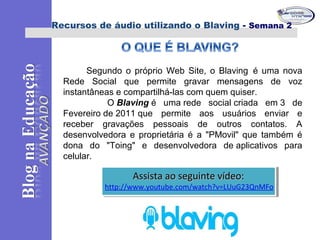Segundo o próprio Web Site, o Blaving é uma nova
Rede Social que permite gravar mensagens de voz
instantâneas e compartilhá-las com quem quiser.
O Blaving é uma rede social criada em 3 de
Fevereiro de 2011 que permite aos usuários enviar e
receber gravações pessoais de outros contatos. A
desenvolvedora e proprietária é a "PMovil" que também é
dona do "Toing" e desenvolvedora de aplicativos para
celular.
Recursos de áudio utilizando o Blaving - Semana 2
Assista ao seguinte vídeo:Assista ao seguinte vídeo:
http://www.youtube.com/watch?v=LUuG23QnMFo
Assista ao seguinte vídeo:Assista ao seguinte vídeo:
http://www.youtube.com/watch?v=LUuG23QnMFo
 