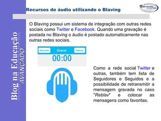 O Blaving possui um sistema de integração com outras redes
sociais como Twitter e Facebook. Quando uma gravação é
postada no Blaving o áudio é postado automaticamente nas
outras redes sociais.
Blog institucional da escola
Como a rede social Twitter e
outras, também tem lista de
Seguidores e Seguidos e a
possibilidade de retransmitir a
mensagem gravada no caso
"Reblav" e colocar as
mensagens como favoritas.
Recursos de áudio utilizando o Blaving
 