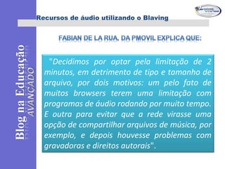 Recursos de áudio utilizando o Blaving
"Decidimos por optar pela limitação de 2
minutos, em detrimento de tipo e tamanho de
arquivo, por dois motivos: um pelo fato de
muitos browsers terem uma limitação com
programas de áudio rodando por muito tempo.
E outra para evitar que a rede virasse uma
opção de compartilhar arquivos de música, por
exemplo, e depois houvesse problemas com
gravadoras e direitos autorais".
 