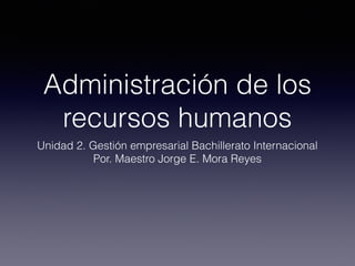 Administración de los
recursos humanos
Unidad 2. Gestión empresarial Bachillerato Internacional
Por. Maestro Jorge E. Mora Reyes
 