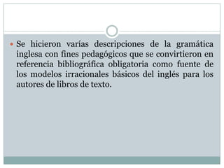  Se hicieron varías descripciones de la gramática
 inglesa con fines pedagógicos que se convirtieron en
 referencia bibliográfica obligatoria como fuente de
 los modelos irracionales básicos del inglés para los
 autores de libros de texto.
 