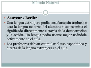 Método Natural


 Sauveur / Berlitz
 Una lengua extranjera podía enseñarse sin traducir o
  usar la lengua materna del alumnos si se trasmitía el
  significado directamente a través de la demostración
  y la acción. Un lengua podía usarse mejor usándola
  activamente en el aula.
 Los profesores debían estimular el uso espontáneo y
  directa de la lengua extranjera en el aula.
 