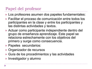 Papel del profesor
   Los profesores asumen dos papeles fundamentales:
   Facilitar el proceso de comunicación entre todos los
    participantes en la clase y entre los participantes y
    las distintas actividades y textos.
   Actuar como participante independiente dentro del
    grupo de enseñanza aprendizaje. Este papel se
    relaciona estrechamente con los objetivos del
    primero y surge como consecuencia.
   Papeles secundarios:
   Organizador de recursos
   Guía de los procedimientos y las actividades
   Investigador y alumno
 