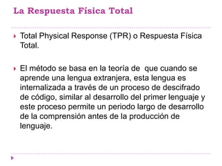 La Respuesta Física Total

   Total Physical Response (TPR) o Respuesta Física
    Total.

   El método se basa en la teoría de que cuando se
    aprende una lengua extranjera, esta lengua es
    internalizada a través de un proceso de descifrado
    de código, similar al desarrollo del primer lenguaje y
    este proceso permite un periodo largo de desarrollo
    de la comprensión antes de la producción de
    lenguaje.
 