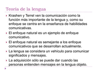 Teoría de la lengua
   Krashen y Terrel ven la comunicación como la
    función más importante de la lengua y, como su
    enfoque se centra en la enseñanza de habilidades
    comunicativas.
   El enfoque natural es un ejemplo de enfoque
    comunicativo.
   El enfoque natural es semejante a los enfoque
    comunicativos que se desarrollan actualmente.
   La lengua se considera un vehículo para comunicar
    significados y mensajes.
   La adquisición sólo se puede dar cuando las
    personas entienden mensajes en la lengua objeto.
 