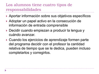 Los alumnos tiene cuatro tipos de
responsabilidades
   Aportar información sobre sus objetivos específicos
   Adoptar un papel activo en la consecución de
    información de entrada comprensible
   Decidir cuando empiezan a producir la lengua y
    cuándo avanzar.
   Cuando los ejercicios de aprendizaje formen parte
    del programa decidir con el profesor la cantidad
    relativa de tiempo que se le dedica, pueden incluso
    completarlos y corregirlos.
 