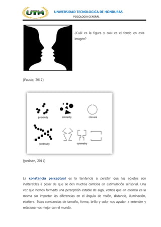 UNIVERSIDAD TECNOLOGICA DE HONDURAS
PSICOLOGIA GENERAL
¿Cuál es la figura y cuál es el fondo en esta
imagen?
(Fausto, 2012)
(jordisan, 2011)
La constancia perceptual es la tendencia a percibir que los objetos son
inalterables a pesar de que se den muchos cambios en estimulación sensorial. Una
vez que hemos formado una percepción estable de algo, vemos que en esencia es la
misma sin importar las diferencias en el ángulo de visión, distancia, iluminación,
etcétera. Estas constancias de tamaño, forma, brillo y color nos ayudan a entender y
relacionarnos mejor con el mundo.
 