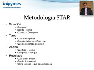 Metodología STAR 
• Situación 
• Qué paso 
• Dónde – cómo 
• Cuándo – Con quién 
• Tarea 
• Cual era su papel 
• Qué debía hacer – Para qué 
• Qué se esperaba de usted 
• Acción 
• Qué hizo – Cómo 
• Qué pasó – Por qué 
• Resultado 
• Cuál fue el efecto 
• Que indicadores vio 
• Cómo lo supo – qué pasó después 
 