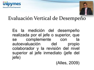Evaluación Vertical de Desempeño 
Es la medición del desempeño 
realizada por el jefe o superior, que 
se complemente con la 
autoevaluación del propio 
colaborador y la revisión del nivel 
superior al jefe inmediato (jefe del 
jefe) 
(Alles, 2009) 
 