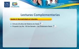 Lecturas Complementarias
Sesión 3. Normatividad en Colombia

  Artículo 20 años del Sistema de Salud
  Proyecto Ley No. 105 de Senado - Ley Estatutaria Salud
 