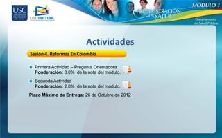 Actividades
Sesión 4. Reformas En Colombia

  Primera Actividad – Pregunta Orientadora
  Ponderación: 3.0% de la nota del módulo.
  Segunda Actividad
  Ponderación: 2.0% de la nota del módulo.
Plazo Máximo de Entrega: 26 de Octubre de 2012
 