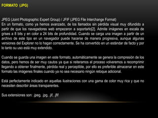 FORMATO (JPG)
JPEG (Joint Photographic Expert Group) / JFIF (JPEG File Interchange Format)
En un formato, como ya hemos avanzado, de los llamados sin pérdida visual muy difundido a
partir de que los navegadores web empezaron a soportarlo[2]. Admite imágenes en escala de
grises a 8 bits y en color a 24 bits de profundidad. Cuando se carga una imagen a partir de un
archivo de este tipo en un navegador puede hacerse de manera progresiva, aunque algunas
versiones del Explorer no lo hagan correctamente. Se ha convertido en un estándar de facto y por
lo tanto su uso está muy extendido.
Cuando se guarda una imagen en este formato, automáticamente se genera la compresión de los
datos, pero hemos de ser muy cautos ya que si reiteramos el proceso volveremos a recomprimir
llegando a obtener finalmente, pérdida real y perceptible, por ello es preferible almacenar en este
formato las imágenes finales cuando ya no sea necesario ningún retoque adicional.
Está perfectamente indicado en aquellas ilustraciones con una gama de color muy rica y que no
necesiten describir áreas transparentes.
Sus extensiones son: .jpeg, .jpg, .jif, .jfif

 
