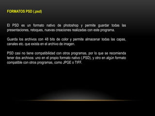 FORMATOS PSD (.psd)
El PSD es un formato nativo de photoshop y permite guardar todas las
presentaciones, retoques, nuevas creaciones realizadas con este programa.
Guarda los archivos con 48 bits de color y permite almacenar todas las capas,
canales etc. que exista en el archivo de imagen.
PSD casi no tiene compatibilidad con otros programas, por lo que se recomienda
tener dos archivos: uno en el propio formato nativo (.PSD), y otro en algún formato
compatible con otros programas, como JPGE o TIFF.

 