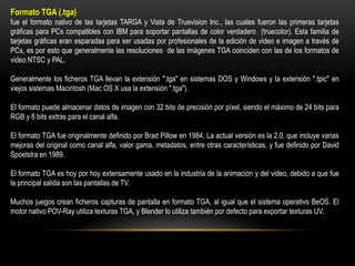 Formato TGA (.tga)
fue el formato nativo de las tarjetas TARGA y Vista de Truevision Inc., las cuales fueron las primeras tarjetas
gráficas para PCs compatibles con IBM para soportar pantallas de color verdadero (truecolor). Esta familia de
tarjetas gráficas eran esparadas para ser usadas por profesionales de la edición de video e imagen a través de
PCs, es por esto que generalmente las resoluciones de las imágenes TGA coinciden con las de los formatos de
video NTSC y PAL.
Generalmente los ficheros TGA llevan la extensión ".tga" en sistemas DOS y Windows y la extensión ".tpic" en
viejos sistemas Macintosh (Mac OS X usa la extensión ".tga").
El formato puede almacenar datos de imagen con 32 bits de precisión por píxel, siendo el máximo de 24 bits para
RGB y 8 bits extras para el canal alfa.
El formato TGA fue originalmente definido por Brad Pillow en 1984. La actual versión es la 2.0, que incluye varias
mejoras del original como canal alfa, valor gama, metadatos, entre otras características, y fue definido por David
Spoelstra en 1989.

El formato TGA es hoy por hoy extensamente usado en la industria de la animación y del video, debido a que fue
la principal salida son las pantallas de TV.
Muchos juegos crean ficheros capturas de pantalla en formato TGA, al igual que el sistema operativo BeOS. El
motor nativo POV-Ray utiliza texturas TGA, y Blender lo utiliza también por defecto para exportar texturas UV.

 