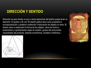 DIRECCIÓN Y SENTIDO
Dirección es para donde va uno o varios elementos del diseño puede tener un
elemento 15 grados o 45, etc.*El diseño gráfico tiene como propósito la
conceptualización y posterior confección o facturación de objetos en serie. El
diseño viene a redescubrir la forma de los objetos; viene de hecho a
presentarlos y representarlos según la ocasión, gustos del consumidor,
necesidades del producto, factores económicos, sociales e históricos..-

 