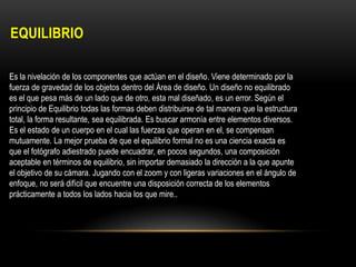 EQUILIBRIO
Es la nivelación de los componentes que actúan en el diseño. Viene determinado por la
fuerza de gravedad de los objetos dentro del Área de diseño. Un diseño no equilibrado
es el que pesa más de un lado que de otro, esta mal diseñado, es un error. Según el
principio de Equilibrio todas las formas deben distribuirse de tal manera que la estructura
total, la forma resultante, sea equilibrada. Es buscar armonía entre elementos diversos.
Es el estado de un cuerpo en el cual las fuerzas que operan en el, se compensan
mutuamente. La mejor prueba de que el equilibrio formal no es una ciencia exacta es
que el fotógrafo adiestrado puede encuadrar, en pocos segundos, una composición
aceptable en términos de equilibrio, sin importar demasiado la dirección a la que apunte
el objetivo de su cámara. Jugando con el zoom y con ligeras variaciones en el ángulo de
enfoque, no será difícil que encuentre una disposición correcta de los elementos
prácticamente a todos los lados hacia los que mire..

 