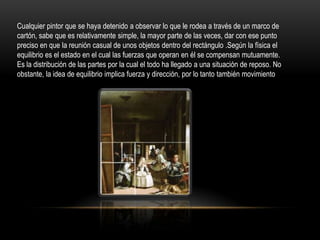 Cualquier pintor que se haya detenido a observar lo que le rodea a través de un marco de
cartón, sabe que es relativamente simple, la mayor parte de las veces, dar con ese punto
preciso en que la reunión casual de unos objetos dentro del rectángulo .Según la física el
equilibrio es el estado en el cual las fuerzas que operan en él se compensan mutuamente.
Es la distribución de las partes por la cual el todo ha llegado a una situación de reposo. No
obstante, la idea de equilibrio implica fuerza y dirección, por lo tanto también movimiento

 