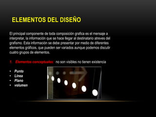 ELEMENTOS DEL DISEÑO
El principal componente de toda composición grafica es el mensaje a
interpretar, la información que se hace llegar al destinatario atreves del
grafismo. Esta información se debe presentar por medio de diferentes
elementos gráficos, que pueden ser variados aunque podemos discutir
cuatro grupos de elementos.
1. Elementos conceptuales: no son visibles no tienen existencia
•
•
•
•

Punto
Línea
Plano
volumen

 