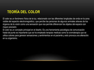 TEORÍA DEL COLOR
El color es un fenómeno físico de la luz, relacionado con las diferentes longitudes de onda en la zona
visible del espectro electromagnético, que percibe las personas de algunos animales atreves de los
órganos de la visión como una sensación que nos permite diferenciar los objetos del espacio con
mayor precisión.
El color es un concepto principal en el diseño. Es una herramienta psicológica de comunicación
hasta tal punto es importante que se ha empleado terapias medicas como la cromoterapia que se
utiliza colores para generar sensaciones y sentimientos en el paciente y esto provoca una alteración
en su organismo.

 