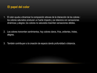 El papel del color
1. El color ayuda a dinamizar la composición atreves de la interacción de los colores :
los colores saturados producen un fuerte impacto y se relaciona con sensaciones
dinámicas y alegres ;los colores no saturados trasmiten sensaciones débiles.
2. Los colores transmiten sentimientos, hay colores claros, fríos, ardientes, tristes,
alegres.
3. También contribuyen a la creación de espacio dando profundidad o distancia.

 