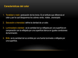 Características del color
1. Tonalidad o matiz: graduación de los tonos. Es el atributo que diferencia el
color y por la cual designamos los colores verde, violeta , anaranjado
2. Saturación o intensidad: define la claridad de un color.
3. Luminosidad o claridad : es la cantidad de luz reflejada por una superficie en
comparación con la reflejada por una superficie blanca en iguales condiciones
de iluminación.

4. Brillo :es la cantidad de luz emitida por una fuente iluminada o reflejada por
una superficie.

 