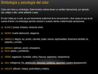 Simbología y psicología del color
Cada color tiene su simbología. Determinados colores tienen un sentido internacional, por ejemplo:
rojo: peligro o alto; verde adelante o paso.
El color habla por si solo, es una herramienta subliminal de la comunicación ( dice cosas sin que se de
cuenta el lector ) la simbología permite conducir a nuestro cliente a determinada sensaciones.
(a) BLANCO: pureza, limpieza, inocencia virtud.
(b) NEGRO: muerte destrucción, elegancia
(c) AMARILLO: alegría, luz, acción, voluntad, poder, ciencia, espiritualidad, dinamismo también ira,

cobardía, y envidia.
(d) NARANJA: estimulo, acción, entusiasmo.
(e) ROJO: pasión, y prohibición.
(f) VERDE: vegetación, humedad, calma, frescura, esperanza, inexperiencia.

(g) AZUL: inteligencia, frio, abstracción, descanso, confianza, seguridad, nuestra desesperación.
(h) VIOLETA: aflicción, tristeza, profundidad y misterio.

 