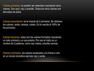 Colores primarios: no pueden ser obtenidos mezclando otros
colores. Son azul, rojo y amarillo. Todos los otros colores son
derivados de estos.
Colores secundarios: es la mezcla de 2 primarios. Se obtienen
los colores; verde, naranja, violeta. Es la mezcla al 100% de
los primarios.
Colores terciarios: estos son los colores formados mezclando
un color primario y un secundario. Por eso el matiz es un
nombre de 2 palabras, como rojo violeta, amarillo naranja.
Colores contrastes: los colores localizados uno frente a otro
en un circulo cromática ejemplo rojo y verde.

 