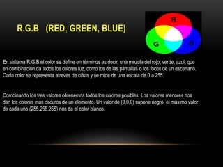 R.G.B (RED, GREEN, BLUE)

En sistema R.G.B el color se define en términos es decir, una mezcla del rojo, verde, azul, que
en combinación da todos los colores luz, como los de las pantallas o los focos de un escenario.
Cada color se representa atreves de cifras y se mide de una escala de 0 a 255.
Combinando los tres valores obtenemos todos los colores posibles. Los valores menores nos
dan los colores mas oscuros de un elemento. Un valor de (0,0,0) supone negro, el máximo valor
de cada uno (255,255,255) nos da el color blanco.

 