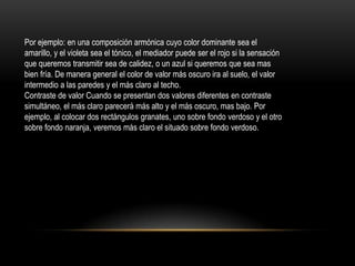 Por ejemplo: en una composición armónica cuyo color dominante sea el
amarillo, y el violeta sea el tónico, el mediador puede ser el rojo si la sensación
que queremos transmitir sea de calidez, o un azul si queremos que sea mas
bien fría. De manera general el color de valor más oscuro ira al suelo, el valor
intermedio a las paredes y el más claro al techo.
Contraste de valor Cuando se presentan dos valores diferentes en contraste
simultáneo, el más claro parecerá más alto y el más oscuro, mas bajo. Por
ejemplo, al colocar dos rectángulos granates, uno sobre fondo verdoso y el otro
sobre fondo naranja, veremos más claro el situado sobre fondo verdoso.

 