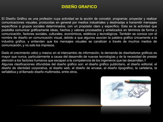 DISEÑO GRAFICO
El Diseño Gráfico es una profesión cuya actividad es la acción de concebir, programar, proyectar y realizar
comunicaciones visuales, producidas en general por medios industriales y destinadas a transmitir mensajes
específicos a grupos sociales determinados, con un propósito claro y específico. Esta es la actividad que
posibilita comunicar gráficamente ideas, hechos y valores procesados y sintetizados en términos de forma y
comunicación, factores sociales, culturales, económicos, estéticos y tecnológicos. También se conoce con el
nombre de diseño en comunicación visual, debido a que algunos asocian la palabra gráfico únicamente a la
industria gráfica, y entienden que los mensajes visuales se canalizan a través de muchos medios de
comunicación, y no solo los impresos.
Dado el crecimiento veloz y masivo en el intercambio de información, la demanda de diseñadores gráficos es
mayor que nunca, particularmente a causa del desarrollo de nuevas tecnologías y de la necesidad de prestar
atención a los factores humanos que escapan a la competencia de los ingenieros que las desarrollan.1
Algunas clasificaciones difundidas del diseño gráfico son: el diseño gráfico publicitario, el diseño editorial, el
diseño de identidad corporativa, el diseño web, el diseño de envase, el diseño tipográfico, la cartelería, la
señalética y el llamado diseño multimedia, entre otros.

 