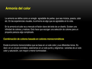 Armonía del color
La armonía se define como un arreglo agradable de partes, que sea música, poesía, color
etc. En las experiencias visuales, la armonía es algo que es agradable en la vista.

En la armonía el color es a menudo el factor clave del éxito de un diseño. Existen una
infinidad de colores y matices. Esto hace que escoger una selección de colores para un
proyecto parezca algo complicado.

Combinación de colores basada en colores monocromáticos
Existe la armonía monocromática que se basa en un solo color y sus diferentes tonos. Es
decir, en un circulo cromático, estaríamos en un solo punto y eligiremos variantes de un solo
color y saturación, con mayor o menor luminosidad .

 