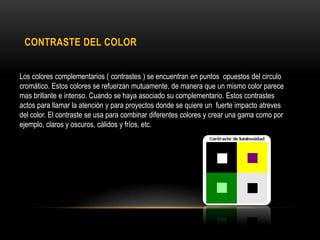 CONTRASTE DEL COLOR
Los colores complementarios ( contrastes ) se encuentran en puntos opuestos del circulo
cromático. Estos colores se refuerzan mutuamente, de manera que un mismo color parece
mas brillante e intenso. Cuando se haya asociado su complementario. Estos contrastes
actos para llamar la atención y para proyectos donde se quiere un fuerte impacto atreves
del color. El contraste se usa para combinar diferentes colores y crear una gama como por
ejemplo, claros y oscuros, cálidos y fríos, etc.

 